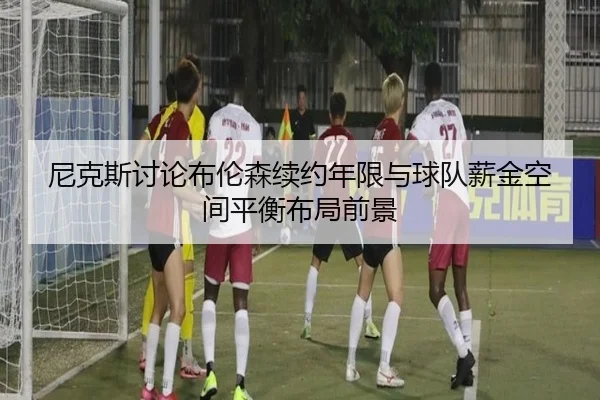 尼克斯讨论布伦森续约年限与球队薪金空间平衡布局前景